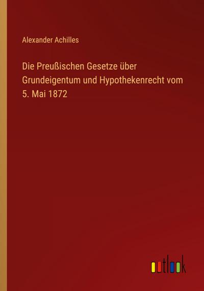 Die Preußischen Gesetze über Grundeigentum und Hypothekenrecht vom 5. Mai 1872