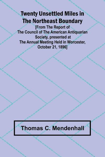 Twenty Unsettled Miles in the Northeast Boundary [From the Report of the Council of the American Antiquarian Society, presented at the Annual Meeting held in Worcester, October 21, 1896]