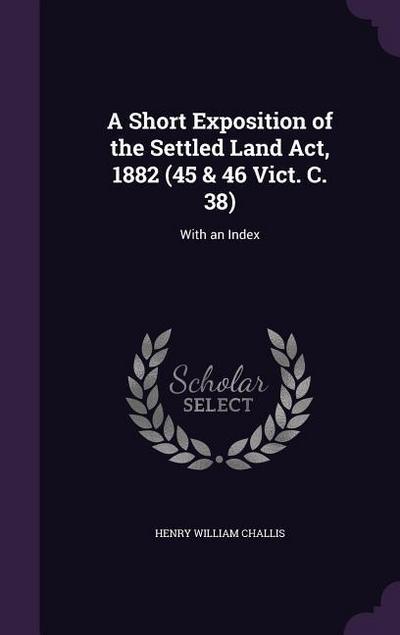 A Short Exposition of the Settled Land Act, 1882 (45 & 46 Vict. C. 38)