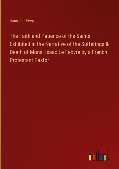 The Faith and Patience of the Saints Exhibited in the Narrative of the Sufferings & Death of Mons. Isaac Le Febvre by a French Protestant Pastor