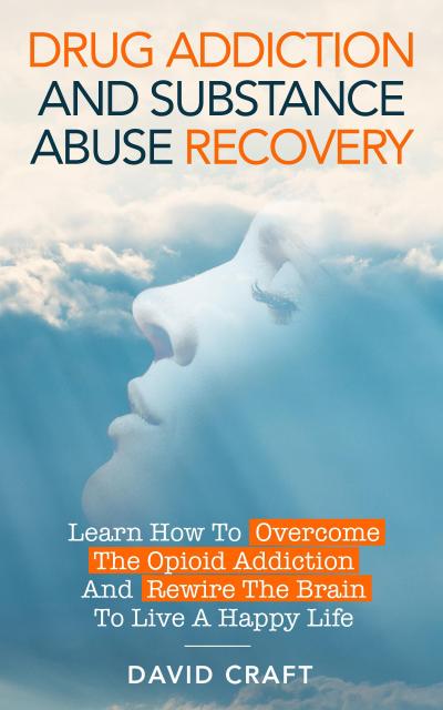 Drug Addiction and Substance Abuse Recovery: Learn How to Overcome the Opioid Addiction and Rewire the Brain to Live a Happy Life