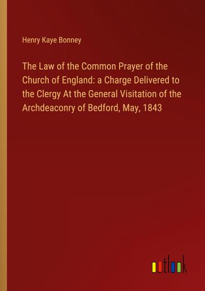 The Law of the Common Prayer of the Church of England: a Charge Delivered to the Clergy At the General Visitation of the Archdeaconry of Bedford, May, 1843