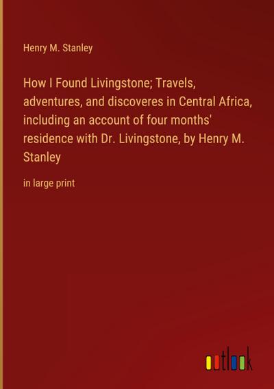 How I Found Livingstone; Travels, adventures, and discoveres in Central Africa, including an account of four months’ residence with Dr. Livingstone, by Henry M. Stanley