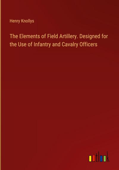 The Elements of Field Artillery. Designed for the Use of Infantry and Cavalry Officers