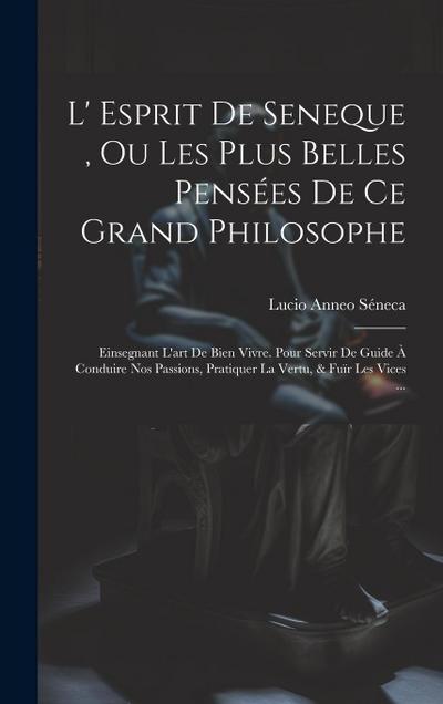 L’ Esprit De Seneque, Ou Les Plus Belles Pensées De Ce Grand Philosophe: Einsegnant L’art De Bien Vivre. Pour Servir De Guide À Conduire Nos Passions