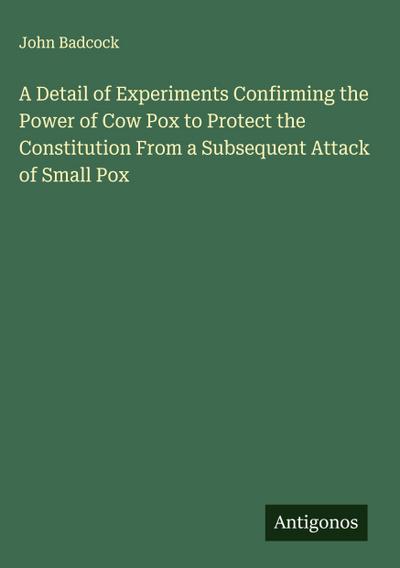 A Detail of Experiments Confirming the Power of Cow Pox to Protect the Constitution From a Subsequent Attack of Small Pox