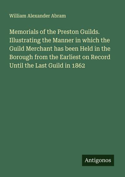 Memorials of the Preston Guilds. Illustrating the Manner in which the Guild Merchant has been Held in the Borough from the Earliest on Record Until the Last Guild in 1862