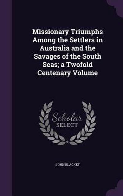 Missionary Triumphs Among the Settlers in Australia and the Savages of the South Seas; a Twofold Centenary Volume