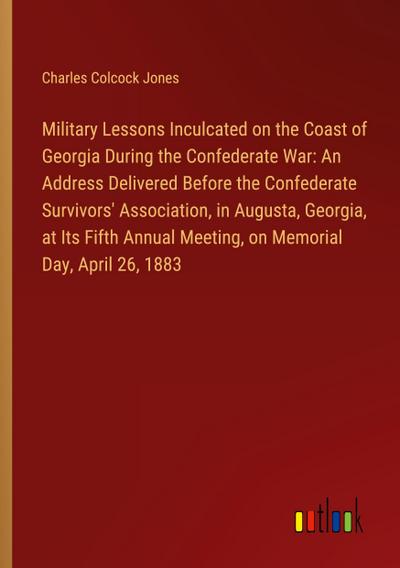 Military Lessons Inculcated on the Coast of Georgia During the Confederate War: An Address Delivered Before the Confederate Survivors’ Association, in Augusta, Georgia, at Its Fifth Annual Meeting, on Memorial Day, April 26, 1883