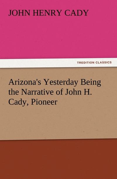 Arizona’s Yesterday Being the Narrative of John H. Cady, Pioneer