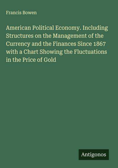 American Political Economy. Including Structures on the Management of the Currency and the Finances Since 1867 with a Chart Showing the Fluctuations in the Price of Gold