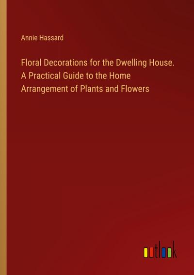 Floral Decorations for the Dwelling House. A Practical Guide to the Home Arrangement of Plants and Flowers