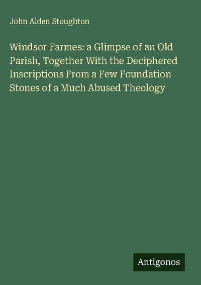 Windsor Farmes: a Glimpse of an Old Parish, Together With the Deciphered Inscriptions From a Few Foundation Stones of a Much Abused Theology