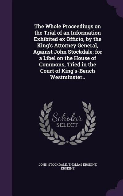 The Whole Proceedings on the Trial of an Information Exhibited ex Officio, by the King’s Attorney General, Against John Stockdale; for a Libel on the House of Commons, Tried in the Court of King’s-Bench Westminster..