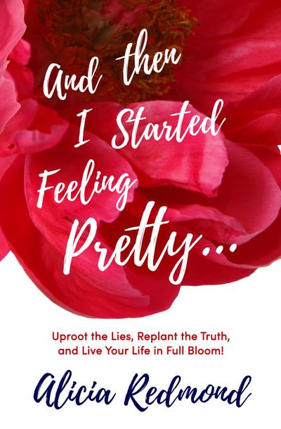 And Then I Started Feeling Pretty - Uproot the Lies, Replant the Truth, and Live Your Life in Full Bloom