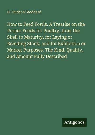 How to Feed Fowls. A Treatise on the Proper Foods for Poultry, from the Shell to Maturity, for Laying or Breeding Stock, and for Exhibition or Market Purposes. The Kind, Quality, and Amount Fully Described