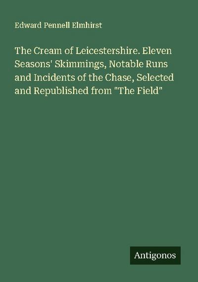 The Cream of Leicestershire. Eleven Seasons’ Skimmings, Notable Runs and Incidents of the Chase, Selected and Republished from "The Field"