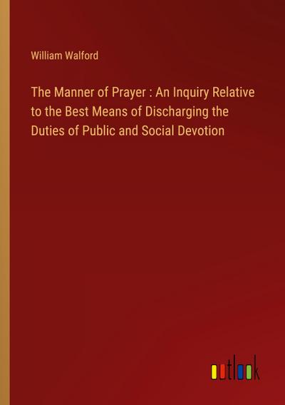 The Manner of Prayer : An Inquiry Relative to the Best Means of Discharging the Duties of Public and Social Devotion