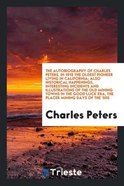 The autobiography of Charles Peters, in 1915 the oldest pioneer living in California; Also historical happenings, interesting incidents and illustrations of the old mining towns in the good luck era, the placer mining days of the ’50s