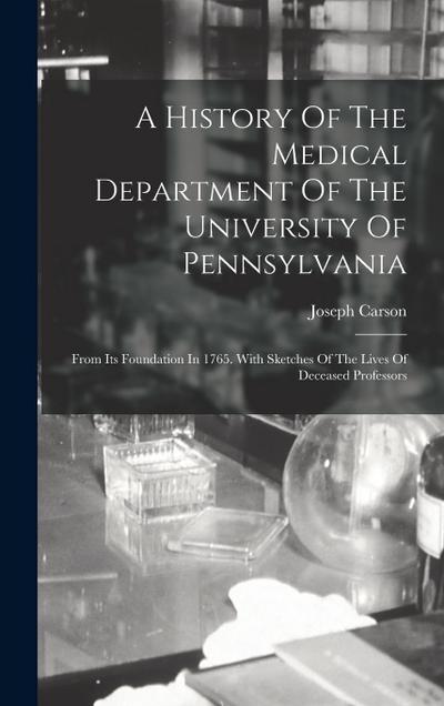 A History Of The Medical Department Of The University Of Pennsylvania: From Its Foundation In 1765. With Sketches Of The Lives Of Deceased Professors
