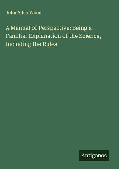 A Manual of Perspective: Being a Familiar Explanation of the Science, Including the Rules
