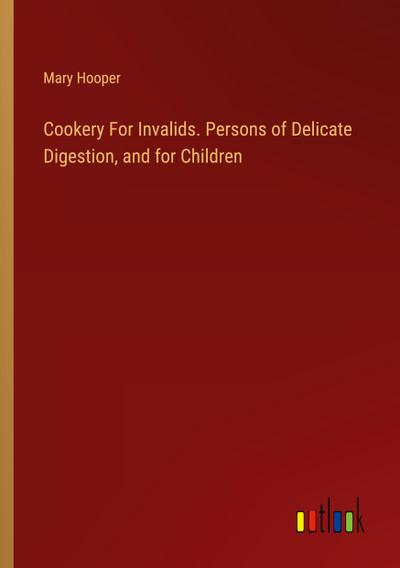 Cookery For Invalids. Persons of Delicate Digestion, and for Children