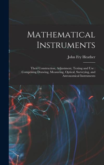 Mathematical Instruments: Their Construction, Adjustment, Testing and Use: Comprising Drawing, Measuring, Optical, Surveying, and Astronomical I