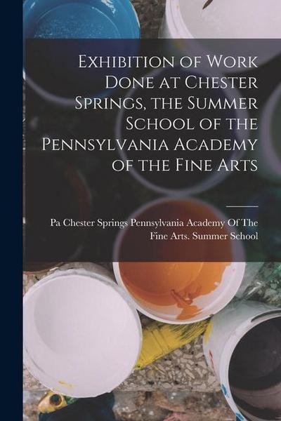 Exhibition of Work Done at Chester Springs, the Summer School of the Pennsylvania Academy of the Fine Arts