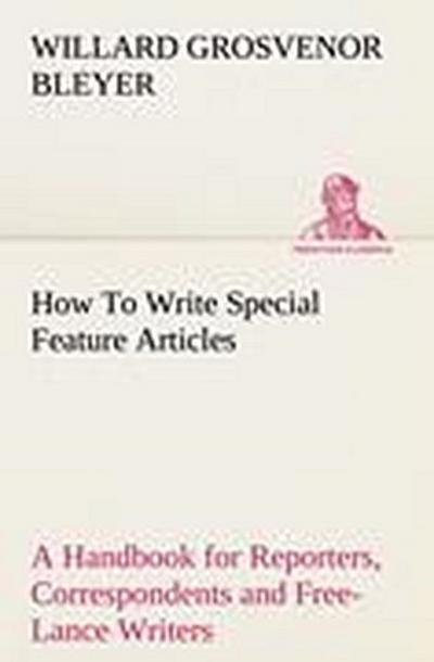 How To Write Special Feature Articles A Handbook for Reporters, Correspondents and Free-Lance Writers Who Desire to Contribute to Popular Magazines and Magazine Sections of Newspapers