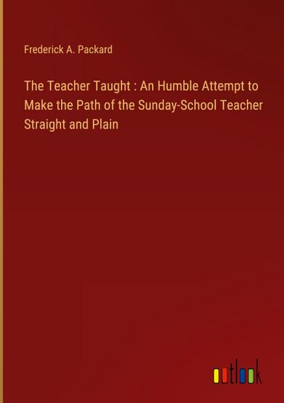 The Teacher Taught : An Humble Attempt to Make the Path of the Sunday-School Teacher Straight and Plain