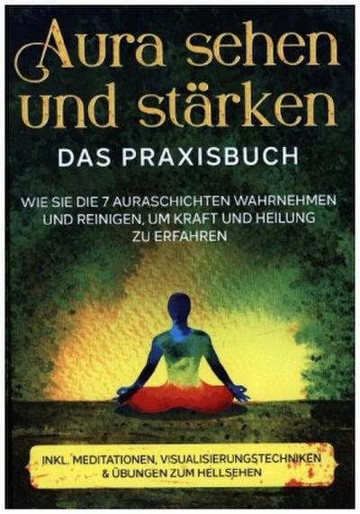 Aura sehen und stärken - Das Praxisbuch: Wie Sie die 7 Auraschichten wahrnehmen und reinigen, um Kraft und Heilung zu erfahren | inkl. Meditationen, Visualisierungstechniken & Übungen zum Hellsehen