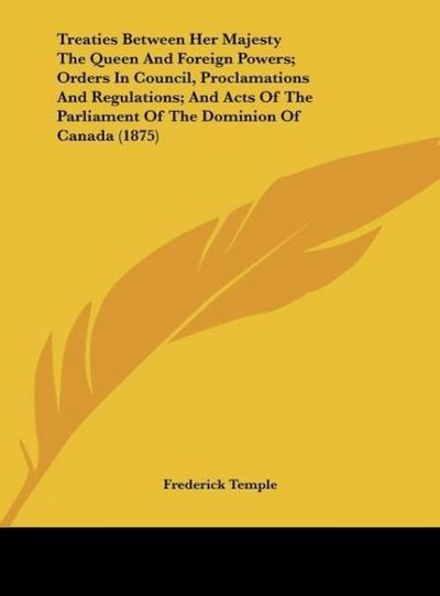 Treaties Between Her Majesty The Queen And Foreign Powers; Orders In Council, Proclamations And Regulations; And Acts Of The Parliament Of The Dominion Of Canada (1875) - Frederick Temple