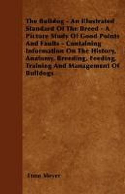 The Bulldog - An Illustrated Standard Of The Breed - A Picture Study Of Good Points And Faults - Containing Information On The History, Anatomy, Breeding, Feeding, Training And Management Of Bulldogs