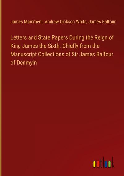 Letters and State Papers During the Reign of King James the Sixth. Chiefly from the Manuscript Collections of Sir James Balfour of Denmyln