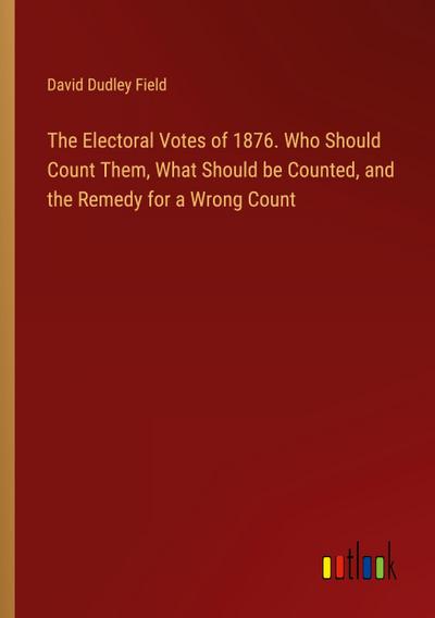 The Electoral Votes of 1876. Who Should Count Them, What Should be Counted, and the Remedy for a Wrong Count