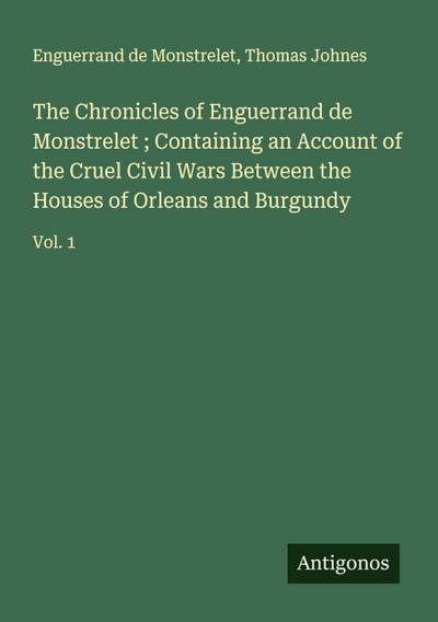 The Chronicles of Enguerrand de Monstrelet ; Containing an Account of the Cruel Civil Wars Between the Houses of Orleans and Burgundy