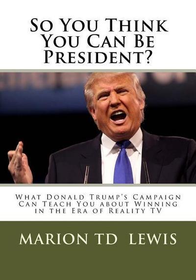 So You Think You Can Be President?: What Donald Trump’s Campaign Can Teach You About Winning in the Era of Reality TV