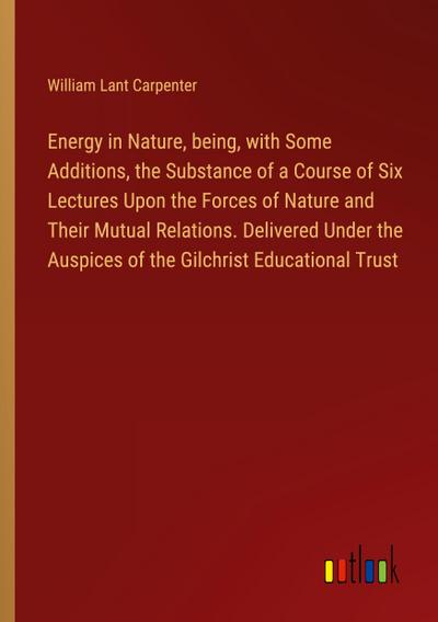 Energy in Nature, being, with Some Additions, the Substance of a Course of Six Lectures Upon the Forces of Nature and Their Mutual Relations. Delivered Under the Auspices of the Gilchrist Educational Trust