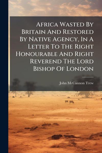 Africa Wasted By Britain And Restored By Native Agency, In A Letter To The Right Honourable And Right Reverend The Lord Bishop Of London