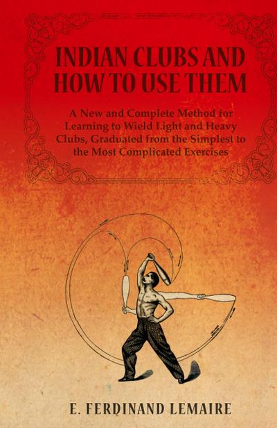 Indian Clubs and How to Use Them - A New and Complete Method for Learning to Wield Light and Heavy Clubs, Graduated from the Simplest to the Most Comp