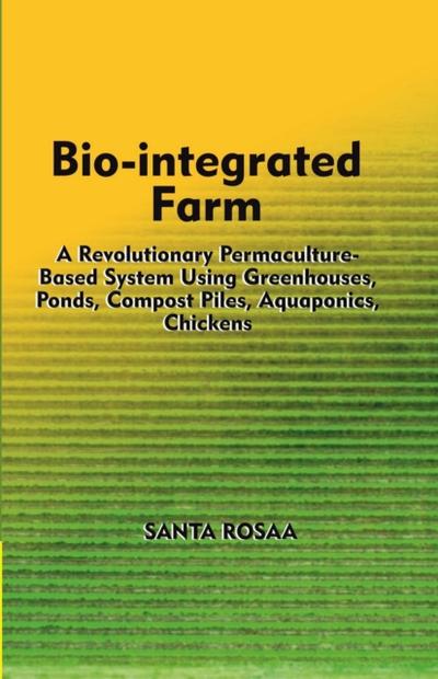 Bio-Integrated Farm: A Revolutionary Permaculture-Based System Using Greenhouses, Ponds, Compost Piles, Aquaponics, Chickens