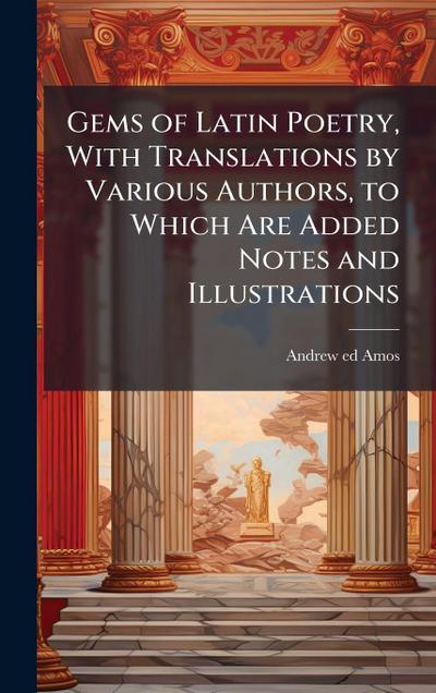 Gems of Latin Poetry, With Translations by Various Authors, to Which Are Added Notes and Illustrations