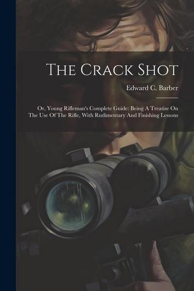 The Crack Shot: Or, Young Rifleman’s Complete Guide: Being A Treatise On The Use Of The Rifle, With Rudimentary And Finishing Lessons
