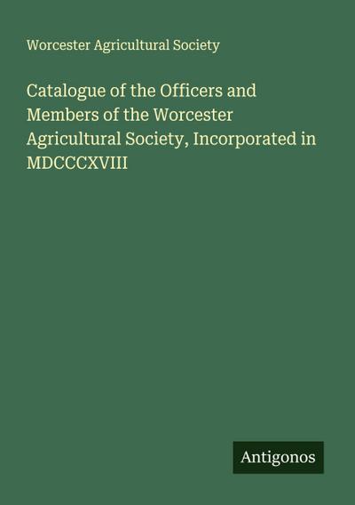 Catalogue of the Officers and Members of the Worcester Agricultural Society, Incorporated in MDCCCXVIII