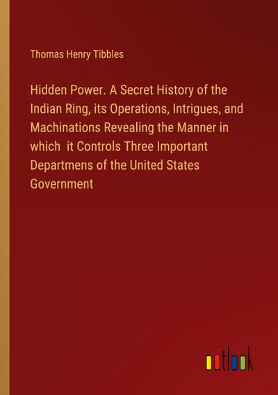 Hidden Power. A Secret History of the Indian Ring, its Operations, Intrigues, and Machinations Revealing the Manner in which  it Controls Three Important Departmens of the United States Government