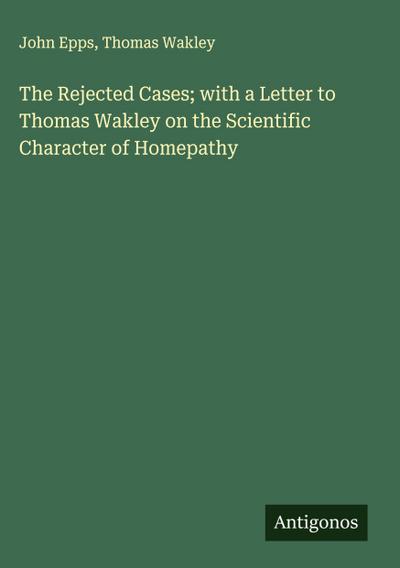 The Rejected Cases; with a Letter to Thomas Wakley on the Scientific Character of Homepathy