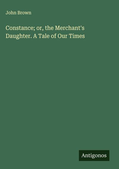 Constance; or, the Merchant’s Daughter. A Tale of Our Times