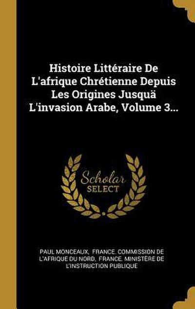 Histoire Littéraire De L’afrique Chrétienne Depuis Les Origines Jusquä L’invasion Arabe, Volume 3...