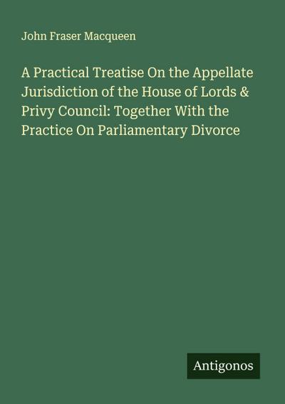 A Practical Treatise On the Appellate Jurisdiction of the House of Lords & Privy Council: Together With the Practice On Parliamentary Divorce