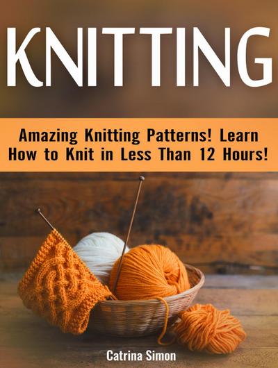 Knitting: Amazing Knitting Patterns! Learn How to Knit in Less Than 12 Hours!